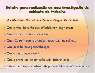 Roteiro para realização de uma investigação de
acidente de trabalho
As Medidas Corretivas Devem Seguir Critérios:


Que a medida tenha sua eficácia por longo prazo;



Que não se crie um novo risco;



Que não se imponha grandes mudanças nas rotinas;



Que possibilite a generalização;



Que o custo seja viável;



Que o prazo de implantação seja determinado;



Que a medida preventiva esteja em conformidade com a Lei;

 