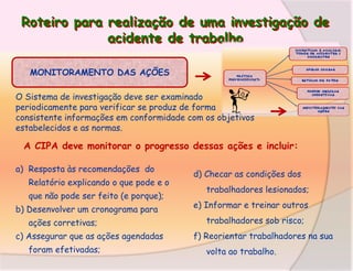 Roteiro para realização de uma investigação de
acidente de trabalho
MONITORAMENTO DAS AÇÕES
O Sistema de investigação deve ser examinado
periodicamente para verificar se produz de forma
consistente informações em conformidade com os objetivos
estabelecidos e as normas.

A CIPA deve monitorar o progresso dessas ações e incluir:
a) Resposta às recomendações do
Relatório explicando o que pode e o
que não pode ser feito (e porque);
b) Desenvolver um cronograma para
ações corretivas;
c) Assegurar que as ações agendadas
foram efetivadas;

d) Checar as condições dos
trabalhadores lesionados;
e) Informar e treinar outros
trabalhadores sob risco;
f) Reorientar trabalhadores na sua
volta ao trabalho.

 