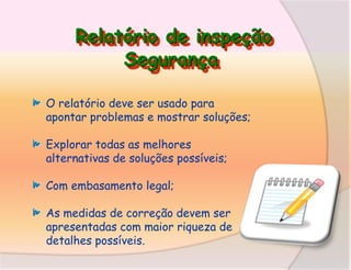 Relatório de inspeção
Segurança
O relatório deve ser usado para
apontar problemas e mostrar soluções;
Explorar todas as melhores
alternativas de soluções possíveis;

Com embasamento legal;
As medidas de correção devem ser
apresentadas com maior riqueza de
detalhes possíveis.

 