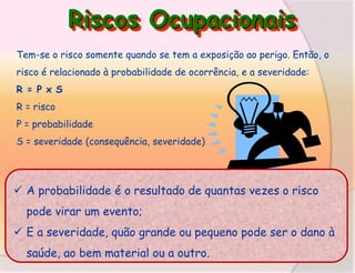 Riscos Ocupacionais
Tem-se o risco somente quando se tem a exposição ao perigo. Então, o

risco é relacionado à probabilidade de ocorrência, e a severidade:
R = P x S
R = risco
P = probabilidade
S = severidade (consequência, severidade)

 A probabilidade é o resultado de quantas vezes o risco
pode virar um evento;
 E a severidade, quão grande ou pequeno pode ser o dano à
saúde, ao bem material ou a outro.

 