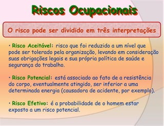 Riscos Ocupacionais
O risco pode ser dividido em três interpretações
• Risco Aceitável: risco que foi reduzido a um nível que
pode ser tolerado pela organização, levando em consideração
suas obrigações legais e sua própria política de saúde e
segurança do trabalho.
• Risco Potencial: está associado ao fato de a resistência
do corpo, eventualmente atingido, ser inferior a uma
determinada energia (causadora de acidente, por exemplo).
• Risco Efetivo: é a probabilidade de o homem estar
exposto a um risco potencial.

 