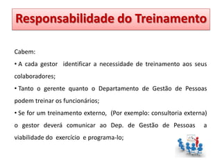 Responsabilidade do Treinamento
Treinamento
Responsabilidade
Cabem:
• A cada gestor identificar a necessidade de treinamento aos seus
colaboradores;
• Tanto o gerente quanto o Departamento de Gestão de Pessoas
podem treinar os funcionários;
• Se for um treinamento externo, (Por exemplo: consultoria externa)

o gestor deverá comunicar ao Dep. de Gestão de Pessoas
viabilidade do exercício e programa-lo;

a

 