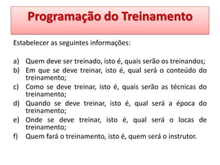 Programação do Treinamento
Estabelecer as seguintes informações:
a) Quem deve ser treinado, isto é, quais serão os treinandos;
b) Em que se deve treinar, isto é, qual será o conteúdo do
treinamento;
c) Como se deve treinar, isto é, quais serão as técnicas do
treinamento;
d) Quando se deve treinar, isto é, qual será a época do
treinamento;
e) Onde se deve treinar, isto é, qual será o locas de
treinamento;
f) Quem fará o treinamento, isto é, quem será o instrutor.

 