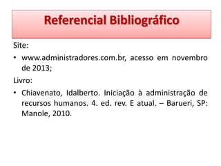 Referencial Bibliográfico
Bibliográfico
Site:
• www.administradores.com.br, acesso em novembro
de 2013;
Livro:
• Chiavenato, Idalberto. Iniciação à administração de
recursos humanos. 4. ed. rev. E atual. – Barueri, SP:
Manole, 2010.

 