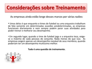 Definição sobre Treinamento
Considerações de Treinamento
As empresas ainda estão longe desses marcos por várias razões:
• Umas delas é que enquanto o times de futebol ou uma orquestra trabalham
de fato somente em determinadas ocasiões predeterminadas, as empresas
funcionam diariamente e nem sempre podem parar suas atividades para
poder treinar e melhorar seu desempenho.
• Em segundo lugar, quando o time de futebol joga e a orquestra toca, exigese o máximo de cada pessoas do conjunto. Nada menos do que isso. As
empresas exigem apenas um desempenho razoável de seus membros, quando
poderiam ter um desempenho muitíssimo melhor.
Tudo é uma questão de treinamento.

 