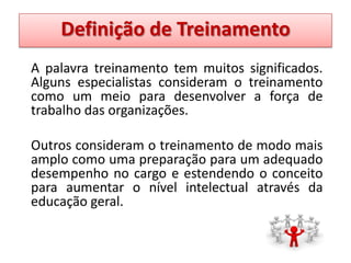 Definição de Treinamento
A palavra treinamento tem muitos significados.
Alguns especialistas consideram o treinamento
como um meio para desenvolver a força de
trabalho das organizações.
Outros consideram o treinamento de modo mais
amplo como uma preparação para um adequado
desempenho no cargo e estendendo o conceito
para aumentar o nível intelectual através da
educação geral.

 