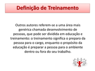 Definição de Treinamento
Outros autores referem-se a uma área mais
genérica chamada desenvolvimento de
pessoas, que pode ser dividida em educação e
treinamento: o treinamento significa o preparo da
pessoa para o cargo, enquanto o propósito da
educação é preparar a pessoa para o ambiente
dentro ou fora do seu trabalho.

 