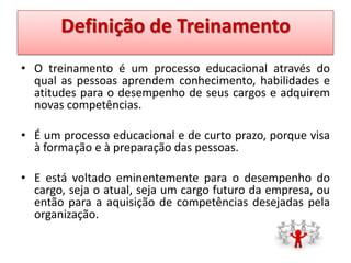 Definição de Treinamento
• O treinamento é um processo educacional através do
qual as pessoas aprendem conhecimento, habilidades e
atitudes para o desempenho de seus cargos e adquirem
novas competências.
• É um processo educacional e de curto prazo, porque visa
à formação e à preparação das pessoas.
• E está voltado eminentemente para o desempenho do
cargo, seja o atual, seja um cargo futuro da empresa, ou
então para a aquisição de competências desejadas pela
organização.

 