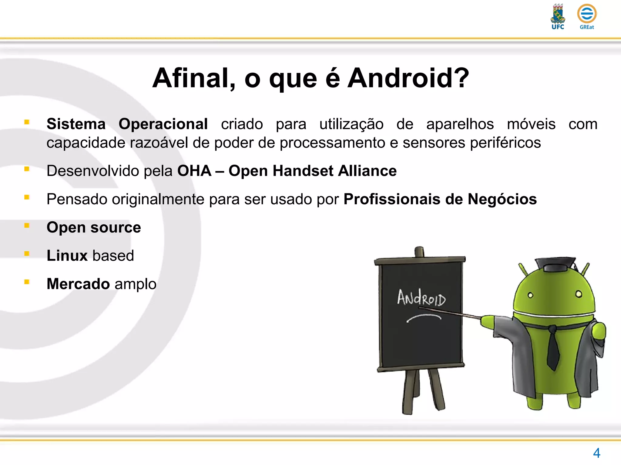 Afinal, o que é Android?
 Sistema Operacional criado para utilização de aparelhos móveis com
capacidade razoável de poder de processamento e sensores periféricos
 Desenvolvido pela OHA – Open Handset Alliance
 Pensado originalmente para ser usado por Profissionais de Negócios
 Open source
 Linux based
 Mercado amplo
4
 