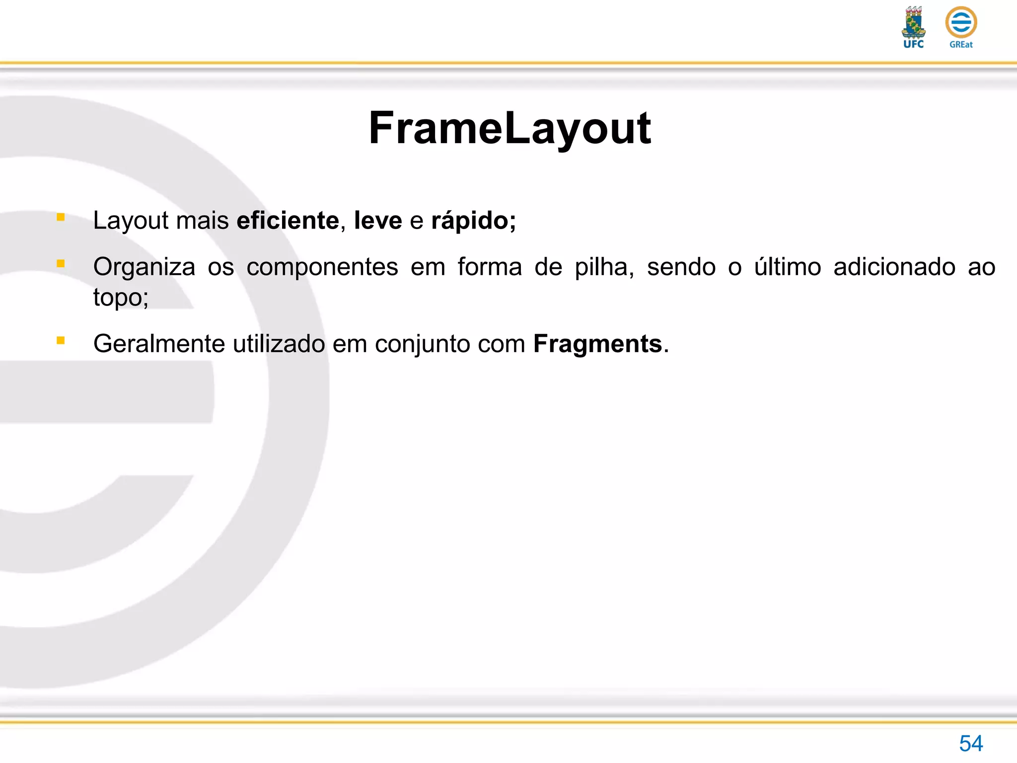 FrameLayout
54
 Layout mais eficiente, leve e rápido;
 Organiza os componentes em forma de pilha, sendo o último adicionado ao
topo;
 Geralmente utilizado em conjunto com Fragments.
 
