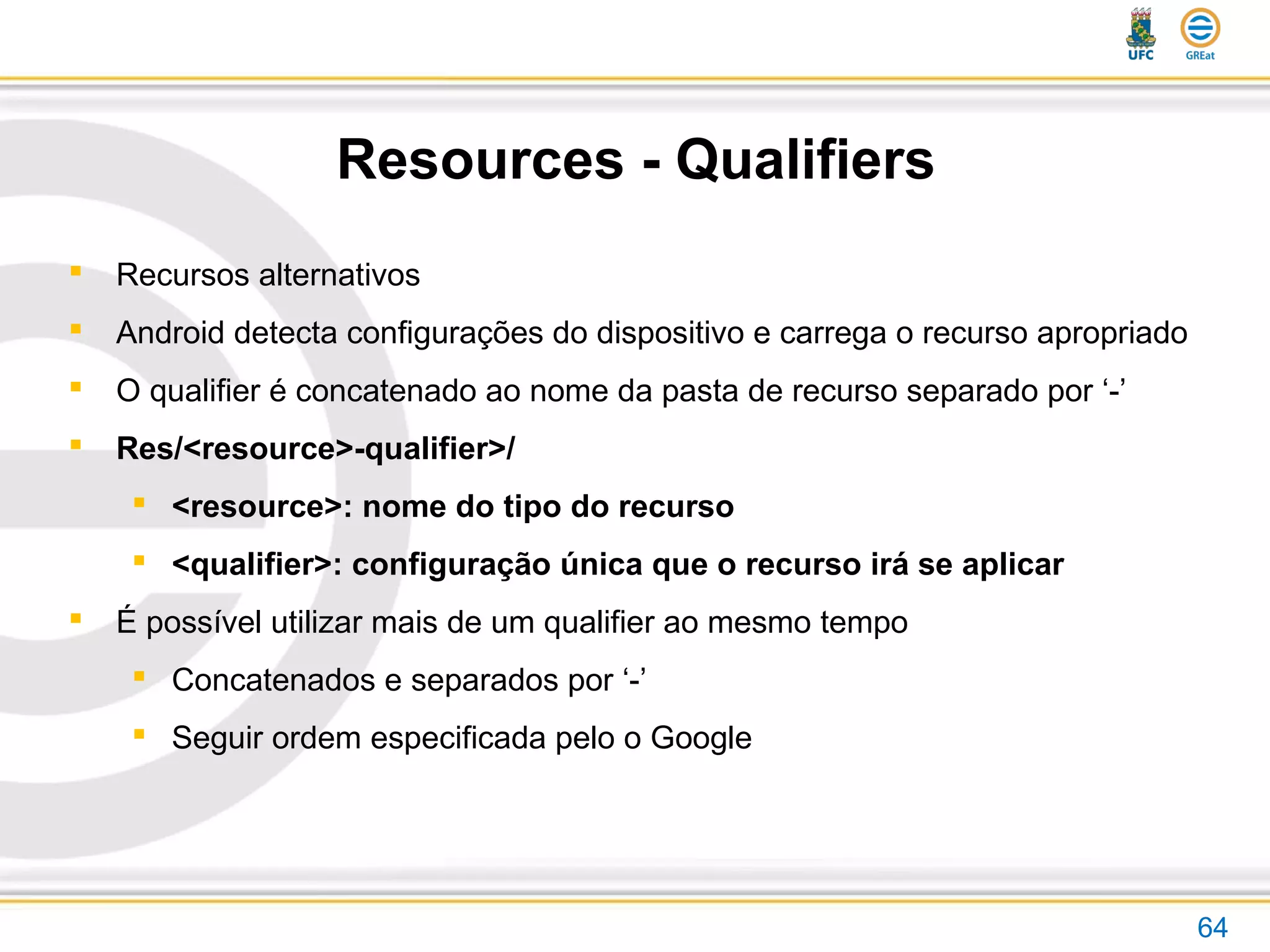 Resources - Qualifiers
64
 Recursos alternativos
 Android detecta configurações do dispositivo e carrega o recurso apropriado
 O qualifier é concatenado ao nome da pasta de recurso separado por ‘-’
 Res/<resource>-qualifier>/
 <resource>: nome do tipo do recurso
 <qualifier>: configuração única que o recurso irá se aplicar
 É possível utilizar mais de um qualifier ao mesmo tempo
 Concatenados e separados por ‘-’
 Seguir ordem especificada pelo o Google
 