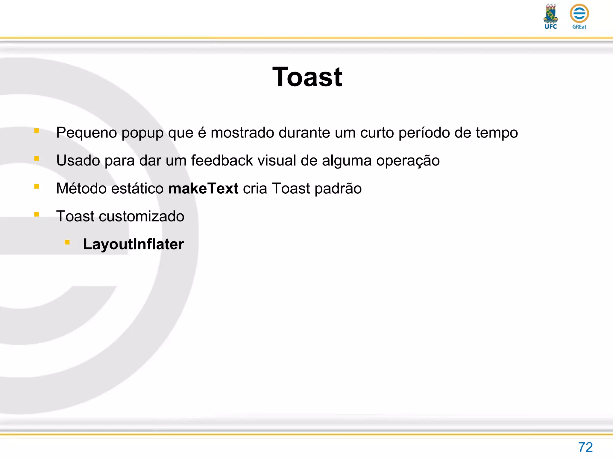 Toast
72
 Pequeno popup que é mostrado durante um curto período de tempo
 Usado para dar um feedback visual de alguma operação
 Método estático makeText cria Toast padrão
 Toast customizado
 LayoutInflater
 