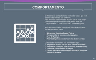 COMPORTAMENTO
O Relatório de Comportamento vai mostrar tudo o que você
precisa saber sobre o seu conteúdo.
Para descobrir o desempenho de cada um de seus artigos
(começando pelos mais acessados), basta clicar em
Comportamento - Conteúdo do Site - Todas as Páginas.
Você encontrará dados importantes sobre a performance
dos seu conteúdo, como:
• Número de visualizações de Página
• Tempo médio de permanência na página
• Taxa de Rejeição
• Valor da Página (baseada nas metas de Conversão)
Outros dados importantes são encontrados aqui:
• Páginas de destino (as que mais trazem visitantes)
• Páginas de saída (por onde o usuário deixa seu site)
• Tempo de carregamento da página
• E quais são os termos mais procurados na pesquisa
interna do seu site.
11
 