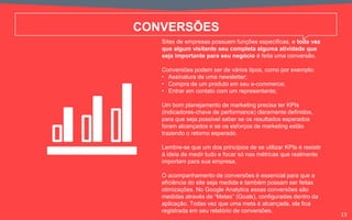 CONVERSÕES
Sites de empresas possuem funções específicas, e toda vez
que algum visitante seu completa alguma atividade que
seja importante para seu negócio é feita uma conversão.
Conversões podem ser de vários tipos, como por exemplo:
• Assinatura de uma newsletter;
• Compra de um produto em seu e-commerce;
• Entrar em contato com um representante;
Um bom planejamento de marketing precisa ter KPIs
(indicadores-chave de performance) claramente definidos,
para que seja possível saber se os resultados esperados
foram alcançados e se os esforços de marketing estão
trazendo o retorno esperado.
Lembre-se que um dos princípios de se utilizar KPIs é resistir
à ideia de medir tudo e focar só nas métricas que realmente
importam para sua empresa.
O acompanhamento de conversões é essencial para que a
eficiência do site seja medida e também possam ser feitas
otimizações. No Google Analytics essas conversões são
medidas através de “Metas” (Goals), configuradas dentro da
aplicação. Todas vez que uma meta é alcançada, ela fica
registrada em seu relatório de conversões.
13
 