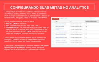 CONFIGURANDO SUAS METAS NO ANALYTICS
A configuração de metas no Analytics é feita em nível da
visualização. Então, para criar novas metas, é necessário
clicar na opção “Administrador” na barra superior e depois, na
terceira coluna, na opção “Metas” e no botão “+Nova Meta”.
Aqui é possível observar todas as metas.
• META é o KPI de interesse.
• ID é o identificador daquela meta para o GA.
• CONVERSÕES é o número de vezes que aquela meta foi
atingida, isto é, se ao criar essa meta se estabelece que
ela será um evento de um CLICK, toda vez que houver
esse click na página, ocorrerá um disparo no evento.
Temos metas de conversões através de um processo de
inscrição. Quando o usuário vai preenchendo o passo a
passo do funil, as metas vão sendo contabilizadas.
A meta final é a finalização do processo seletivo: SUCESSO
INSCRIÇÃO LATO SENSO, quando esta é disparada
significa que o usuário finalizou o processo de inscrição.
15
 