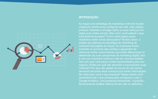 INTRODUÇÃO
Ao traçar uma estratégia de marketing você terá muitas
coisas em mente como configurar seu site, criar artigos,
produzir materiais e divulgar todos os seus esforços em
redes suas redes sociais. Mas como você saberá o que
está fazendo sucesso? Como você saberá quais
resultados estão sendo alcançados? Muitas vezes, a
análise de métricas da estratégia de marketing de
conteúdo fica jogada às traças. As empresas focam
somente no aumento das vendas e esquecem de
mensurar tantos outros fatores que serão diferenciais no
desenrolar de suas campanhas de marketing digital. Isso
é ruim por inúmeros motivos e não ter uma boa análise
fará com que você perca muitas oportunidades para seu
negócio. Então por quê não aprender à acompanhar suas
métricas? Por que não gastar um pouco do seu tempo
semanal checando esse números que trarão informações
tão úteis para você e sua empresa? Nesse ebook você
aprenderá tudo o que precisa para configurar e usar o
Google Analytics, uma poderosa ferramenta - e gratuita -
ferramenta de análise métrica de seu site ou aplicativo.
02
 