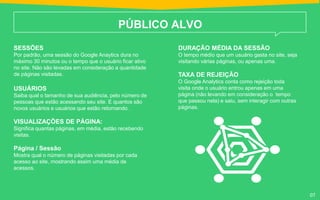 PÚBLICO ALVO
SESSÕES
Por padrão, uma sessão do Google Anaytics dura no
máximo 30 minutos ou o tempo que o usuário ficar ativo
no site. Não são levadas em consideração a quantidade
de páginas visitadas.
USUÁRIOS
Saiba qual o tamanho de sua audiência, pelo número de
pessoas que estão acessando seu site. E quantos são
novos usuários e usuários que estão retornando.
VISUALIZAÇÕES DE PÁGINA:
Significa quantas páginas, em média, estão recebendo
visitas.
Página / Sessão
Mostra qual o número de páginas visitadas por cada
acesso ao site, mostrando assim uma média de
acessos.
DURAÇÃO MÉDIA DA SESSÃO
O tempo médio que um usuário gasta no site, seja
visitando várias páginas, ou apenas uma.
TAXA DE REJEIÇÃO
O Google Analytics conta como rejeição toda
visita onde o usuário entrou apenas em uma
página (não levando em consideração o tempo
que passou nela) e saiu, sem interagir com outras
páginas.
07
 