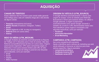 AQUISIÇÃO
CANAIS DE TRÁFEGO
Esses relatórios irão lhe mostrar quais canais estão gerando
mais tráfego para o site.Um visitante chega até o site através
de alguns canais:
• Pesquisa (mecanismos de busca);
• Mídias Sociais (Facebook, Instagram, Twitter);
• Email;
• Direct (digitando a URL do blog no navegador);
• Referral (links em outros sites);
• Outros
MEIO OU MÍDIA (UTM_MEDIUM)
O Google Analytics já preenche automaticamente os Reports
de Tráfego com 4 etiquetas para a meio do acesso. São elas:
Referral (compartilhamentos de links em outros sites), Organic
(para buscas organicas), CPC (para campanhas pagas no
Adwords) e none (para acessos diretos pela URL do site).
Para os demais canais de trafego é possível criar etiquetas
personalizadas, como por exemplo:
• Email
• Social
• Display
• Midia impressa
ORIGEM OU VEÍCULO (UTM_SOURCE)
O Google identifica automaticamente 3 valores para
origem do acesso: nome do website para Referrals,
Buscadores e Direct para acessos diretos. Ao utilizar o
Google adwords, a origem é preenchida
automaticamente como sendo Google, tornando o
trabalho de construir a URL desnecessária nesse caso.
Para identificar outras origens é necessário criar
etiquetas específicas, como por exemplo:
• Facebook
• Assinantes-Newsletter
• Email-Marketing
CAMPANHA (UTM_CAMPAIGN)
tipo:curso:campanha:ano:semestre
Ajuda a identificar qual o esforço de marketing que está
sendo efetuado e mensurar os retornos para esse
esforço específico. Alguns exemplos:
• Lançamento-produto-x
• Vestibular-Inverno-2014
• Vestibular-verao-2015
09
 