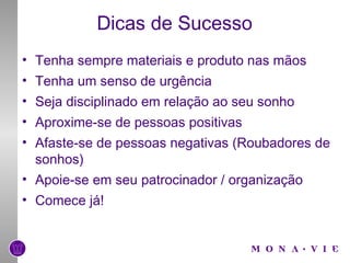 Dicas de Sucesso Tenha sempre materiais e produto nas mãos Tenha um senso de urgência Seja disciplinado em relação ao seu sonho Aproxime-se de pessoas positivas Afaste-se de pessoas negativas (Roubadores de sonhos) Apoie-se em seu patrocinador / organização Comece já! 