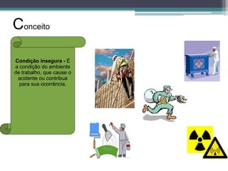 Conceito
Condição insegura - É
a condição do ambiente
de trabalho, que cause o
acidente ou contribua
para sua ocorrência.

 
