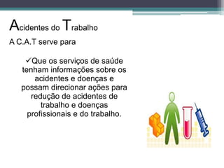 Acidentes do Trabalho
A C.A.T serve para
Que os serviços de saúde
tenham informações sobre os
acidentes e doenças e
possam direcionar ações para
redução de acidentes de
trabalho e doenças
profissionais e do trabalho.

 
