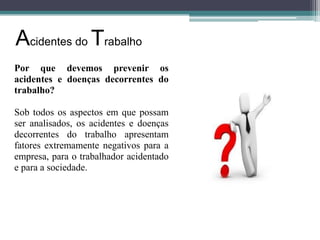 Acidentes do Trabalho
Por que devemos prevenir os
acidentes e doenças decorrentes do
trabalho?
Sob todos os aspectos em que possam
ser analisados, os acidentes e doenças
decorrentes do trabalho apresentam
fatores extremamente negativos para a
empresa, para o trabalhador acidentado
e para a sociedade.

 