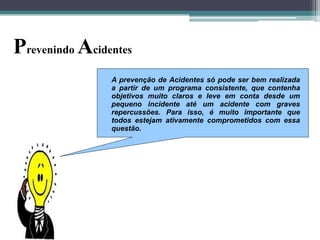 Prevenindo Acidentes
A prevenção de Acidentes só pode ser bem realizada
a partir de um programa consistente, que contenha
objetivos muito claros e leve em conta desde um
pequeno incidente até um acidente com graves
repercussões. Para isso, é muito importante que
todos estejam ativamente comprometidos com essa
questão.

 