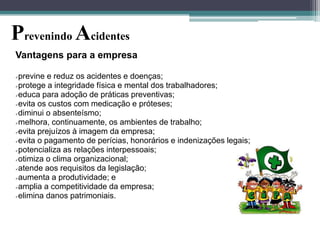 Prevenindo Acidentes
Vantagens para a empresa
previne e reduz os acidentes e doenças;
protege a integridade física e mental dos trabalhadores;
educa para adoção de práticas preventivas;
evita os custos com medicação e próteses;
diminui o absenteísmo;
melhora, continuamente, os ambientes de trabalho;
evita prejuízos à imagem da empresa;
evita o pagamento de perícias, honorários e indenizações legais;
potencializa as relações interpessoais;
otimiza o clima organizacional;
atende aos requisitos da legislação;
aumenta a produtividade; e
amplia a competitividade da empresa;
elimina danos patrimoniais.


 