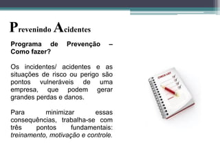 Prevenindo Acidentes
Programa de
Como fazer?

Prevenção

–

Os incidentes/ acidentes e as
situações de risco ou perigo são
pontos vulneráveis de uma
empresa, que podem gerar
grandes perdas e danos.
Para
minimizar
essas
consequências, trabalha-se com
três
pontos
fundamentais:
treinamento, motivação e controle.

 