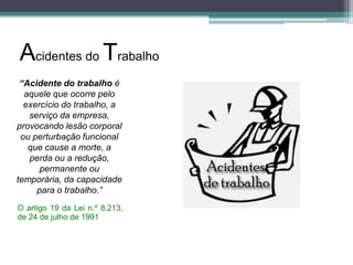 Acidentes do Trabalho
“Acidente do trabalho é
aquele que ocorre pelo
exercício do trabalho, a
serviço da empresa,
provocando lesão corporal
ou perturbação funcional
que cause a morte, a
perda ou a redução,
permanente ou
temporária, da capacidade
para o trabalho.”
O artigo 19 da Lei n.º 8.213,
de 24 de julho de 1991

 