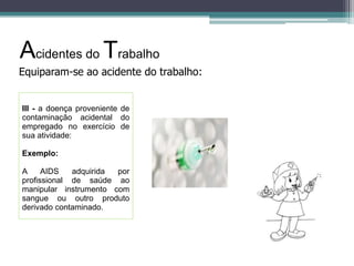 Acidentes do Trabalho
Equiparam-se ao acidente do trabalho:

III - a doença proveniente de
contaminação acidental do
empregado no exercício de
sua atividade:
Exemplo:
A
AIDS
adquirida
por
profissional de saúde ao
manipular instrumento com
sangue ou outro produto
derivado contaminado.

 
