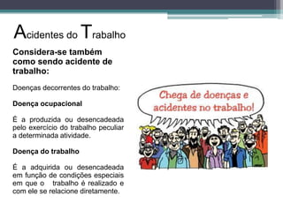 Acidentes do Trabalho
Considera-se também
como sendo acidente de
trabalho:
Doenças decorrentes do trabalho:
Doença ocupacional
É a produzida ou desencadeada
pelo exercício do trabalho peculiar
a determinada atividade.
Doença do trabalho
É a adquirida ou desencadeada
em função de condições especiais
em que o trabalho é realizado e
com ele se relacione diretamente.

 
