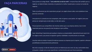 FAÇA PARCERIAS
Como já dizia um antigo ditado: "uma andorinha só não faz verão". A mesma frase vale também para os
negócios: em determinados momentos, ter paiceiros é a melhor maneira para o sucesso no mundo dos
negócios.
Todos os profissionais que são responsáveis por gerir um negócio devem saber como estabelecer boas
parcerias comerciais.
Uma parceria é o contrário de uma competição, onde um ganha e outro perde. Um negócio como esse
precisa ser vantajoso para os dois lados, ou não vale a pena.
Procure parceiros que compartilhem dos mesmos valores que a sua empresa valoriza. Isso é muito
importante para ter uma parceria mais duradoura e sem conflitos.
Fazer networking é importante para qualquer empresa ou empreendedor, especialmente para quem tem
um negócio menor, que precisa se expandir e ganhar visibilidade e reconhecimento no mercado.
Uma boa rede de contatos é aquela formada por pessoas ou empresas que te inspiram, apoiam e oferecem
possibilidades de desenvolvimento profissional.
Mas não se esqueça: A rede de network precisa ser bilateral para dar certo. Ou seja, você também deve
enriquecer a relação com as suas experiências e conhecimentos para seus futuros parceiros.
 