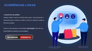 OCORRÊNCIAS e DICAS
Lançamentos de pedidos:
Sempre repetir a soma no mínimo duas vezes , antes de passar o
orçamento para o cliente e conferir os itens no sistema e todas as
fórmulas orçadas.
Prestar muita atenção na quantidade, (posologia) modo de uso,
Quantidade de cápsulas e porcentagem.
 