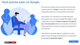Você precisa estar no Google.
No mundo atual, qualquer pessoa hoje quando precisa de algo
pesquisa onde? Sim no Google. Se seu produto ainda não está
nesse grande site de busca, você tá perdendo muito dinheiro.
Como começar se eu nem tenho um site ainda? Você pode
primeiramente criar a sua conta no Google Meu Negócio e realizar
o cadastro da sua empresa. O próprio Google tem uma opção lá
que cria um site gratuito (simples mas é de grátis ) pra você. Esse
cadastro ajuda muito a localizar sua empresa quando alguém faz
uma busca local.
Você já deve ter pesquisado algo em sua região e visto várias
opções no mapa do Google com pontuação (1 a 5) e comentários
do lugar. Esse é o Google Meu Negócio.
DICA 1
 