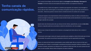 Tenha canais de
comunicação rápidos.
Com o avanço da tecnologia e das ferramentas digitais, os mensageiros como WhatsApp e Messenger do
Facebook se tornaram canais de comunicação das empresas devido a sua resposta em tempo real.
Isso também tornou o cliente mais exigente e a tolerância para aguardar uma resposta a uma mensagem se
tornou cada vez maior. De forma geral, os consumidores não gostam de esperar para receber atendimento no
chat online… Ainda mais quando os mesmos tomam a iniciativa de entrar em contato com sua equipe.
O tempo de resposta é uma importantíssima métrica de atendimento ao cliente. Se refere ao intervalo entre a
primeira mensagem enviada pelo consumidor através de determinado canal de atendimento e a primeira resposta
de algum operador de sua equipe.
Quanto maior este intervalo, piores são suas chances de reter clientes, especialmente, no caso do chat online.
Demorar a responder pode levar consumidores a desistir do atendimento e sair da sua página.
Estima-se que o tempo de resposta de uma empresa a uma pergunta de cliente deve ser de no máximo 2
minutos.
É interessante manter algum sistema de resposta automática para saudação ao cliente informando que em breve
será atendido. Para quebrar essa primeira impressão do cliente ter que ficar aguardando tanto tempo.
Colocar um sistema de bot (sistema automatizado) as vezes também ajuda. Mas sou sincero em dizer que a
aproximação com o cliente e a humanização no atendimento são fatores que geram melhores resultados. Somos
humanos e sociaveis, precisamos nos relacionar com o próximo.O cliente quer falar com outra a pessoa do outro
lado e se sentir atendido. Muitos clientes não gostam do sistema robotizado
 