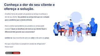 Conheça a dor do seu cliente e
ofereça a solução.
A melhor forma de vender um produto ou serviço é conhecer a
dor do seu cliente. Seu produto ou serviço tem que ser a solução
para o problema que o cliente enfrenta.
Pare e análise qual problema seu produto ou serviço pode
resolver? Quais os benefícios ele trará ao seu cliente? Qual o
diferencial dele perante seus concorrentes?
Lembre-se: Seja reconhecido pelo seu valor e não pelo seu preço.
Por que a Coca-Cola é a campeã em vendas de refrigerante?
Pense nisso!
 