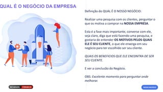 QUAL É O NEGÓCIO DA EMPRESA
Definição do QUAL É O NOSSO NEGÓCIO:
Realizar uma pesquisa com os clientes, perguntar o
que os motiva a comprar na NOSSA EMPRESA.
Esta é a fase mais importante, converse com ele,
seja claro, diga que está fazendo uma pesquisa, e
gostaria de entender OS MOTIVOS PELOS QUAIS
ELE É SEU CLIENTE, o que ele enxerga em seu
negócio para ter escolhido ser seu cliente.
QUAIS OS BENEFICIOS QUE ELE ENCONTRA DE SER
SEU CLIENTE.
E ver a conclusão do Negócio.
OBS: Excelente momento para perguntar onde
melhorar.
NOSSO NEGÓCIO
 