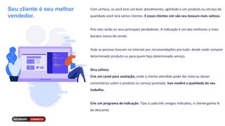 Seu cliente é seu melhor
vendedor.
Com certeza, se você tem um bom atendimento, agilidade e um produto ou serviço de
qualidade você terá vários clientes. E esses clientes sim são seu tesouro mais valioso.
Pois eles serão os seus principais vendedores. A indicação é um dos melhores e mais
baratos meios de venda.
Hoje as pessoas buscam na internet por recomendações pra tudo: desde onde comprar
determinado produto ou para quem faça determinado serviço.
Dica valiosa
Crie um canal para avaliação, onde o cliente atendido pode dar nota ou deixar
comentários sobre o produto ou serviço prestado. Isso medirá a qualidade do seu
trabalho.
Crie um programa de indicação. Tipo a cada três amigos indicados, o cliente ganha %
de desconto.
 