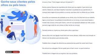 Ganhe seus clientes pelos
olhos ou pela boca.
Já ouviu a frase: *Uma imagem vale por mil palavras* ?
Na dica anterior falamos da importância do cliente para seu negócio. E para atrair esse
cliente e fideliza-lo, você deve trabalhar muito bem a qualidade do seu atendimento. A
começar pela imagem de seu produto ou serviço, que deve atrair os olhares do seu cliente.
Se você da um tratamento de qualidade ao seu cliente, ele só irá falar bem do seu trabalho.
Agora, se você pecar na qualidade do atendimento ou no serviço, aí você estará fadado a
receber não só duras críticas pelo cliente, como ter sua reputação abalada nas redes sociais
(primeiro lugar onde ele com certeza irá falar mal do seu serviço).
Portanto lembre-se: Ganhe seu cliente pelos olhos e pela boca.
Nossos olhos tem uma ligação muito forte com nossos desejos, então ativar essa emoção no
cliente é um dos pilares para uma boa venda.
Trabalhar bem a imagem da oferta do seu produto/serviço pode lhe render bons frutos.
Pois ele será seu advogado. Ele tem poder para te fazer crescer ou para te destruir.
Trabalhe bem a imagem da sua empresa e dos seus produtos.
 
