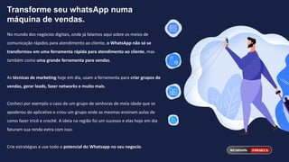 Transforme seu whatsApp numa
máquina de vendas.
No mundo dos negócios digitais, onde já falamos aqui sobre os meios de
comunicação rápidos para atendimento ao cliente, o WhatsApp não só se
transformou em uma ferramenta rápida para atendimento ao cliente, mas
também como uma grande ferramenta para vendas.
As técnicas de marketing hoje em dia, usam a ferramenta para criar grupos de
vendas, gerar leads, fazer networks e muito mais.
Conheci por exemplo o caso de um grupo de senhoras de meia idade que se
apoderou do aplicativo e criou um grupo onde as mesmas ensinam aulas de
como fazer tricô e crochê. A ideia na região foi um sucesso e elas hoje em dia
faturam sua renda extra com isso.
Crie estratégias e use todo o potencial do Whatsapp no seu negocio.
 