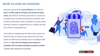 Surfe na onda do momento.
Aproveite o potencial das novas tendências. Uma delas é o
Kwai e o TikTok, apps de interação social através de vídeos
curtos. São a febre do momento. Quase todos os usuários de
smartphone tem um desses dois aplicativos instalados. Fazer
uso deles criando vídeos sobre seu produto ou serviço, podem
aumentar o alcance e o engajamento com o negócio que você
tem a oferecer. Fique ligado nisso.
Outra delas é o Instagram que tem feito muitos usuários nos
últimos tempos. Já trouxemos aqui algumas dicas de como
montar seu editorial de conteúdos pra por no Instagram. Mas
lembre-se. Hoje o foco do Instagram para empresas é
conteúdo e não mais apenas postagens pra ganhar curtidas.
Curtidas não compram seu produto.
 