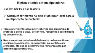 Higiene e saúde dos manipuladores:
 Todos os ferimentos devem ser cobertos com algum tipo de
proteção à prova d’água, de cor viva, reduzindo a possibilidade
de contaminação.
 Nenhuma pessoa portadora deferimentos poderá continuar
manipulando alimentos, ou superfícies em contato com
alimentos, até que se determine sua reincorporação por
determinação profissional.
SAÚDE DO TRABALHADOR:
 Qualquer ferimento na pele é um lugar ideal para a
multiplicação de bactérias.
 