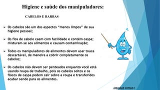 Higiene e saúde dos manipuladores:
 Os cabelos são um dos aspectos “menos limpos” de sua
higiene pessoal;
 Os fios de cabelo caem com facilidade e contém caspa;
misturam-se aos alimentos e causam contaminação;
 Todos os manipuladores de alimentos devem usar touca
descartável, de maneira a cobrir completamente os
cabelos;
 Os cabelos não devem ser penteados enquanto você está
usando roupa de trabalho, pois os cabelos soltos e os
flocos de caspa podem cair sobre a roupa e transferidos
acabar sendo para os alimentos.
CABELOS E BARBAS
 
