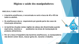 Higiene e saúde dos manipuladores:
ORELHAS, NARIZ E BOCA
 A bactéria estafilococo, é encontrada no nariz e boca de 40 a 45% de
todos os adultos.
 Os estafilococos são os responsáveis por grande parte dos casos de
intoxicação alimentar;
 As bactérias situadas nestas regiões da cabeça são disseminadas quando
espirramos, tossimos e assobiamos nas áreas de manipulação de
produtos alimentícios.
 Por ser a boca é hospedeira das bactérias estafilococos, os manipuladores
não devem comer doces, mascar goma etc. durante o trabalho;
 