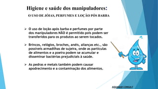 Higiene e saúde dos manipuladores:
 O uso de loção após barba e perfumes por parte
dos manipuladores NÃO é permitido pois podem ser
transferidos para os produtos ao serem tocados.
 Brincos, relógios, broches, anéis, alianças etc., são
possíveis armadilhas de sujeira, onde as partículas
de alimentos e a poeira podem se acumular e
disseminar bactérias prejudiciais à saúde.
 As pedras e metais também podem causar
apodrecimento e a contaminação dos alimentos.
O USO DE JÓIAS, PERFUMES E LOÇÃO PÓS BARBA
 