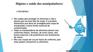 Higiene e saúde dos manipuladores:
UNIFORMES
 São usados para proteger os alimentos e não à
pessoa que usa esse tipo de roupa. É o produto
alimentício que deve ser protegido pela roupa do
manipulador, contra fontes externas de
contaminação.
 Todos os manipuladores de alimentos devem usar
uniformes limpos, laváveis, de cores claras, sem
bolsos externos e de preferência com fechamento
de velcro.
 Não usar roupas de rua por baixo do uniforme, pois
estas podem contaminar os alimentos.
 