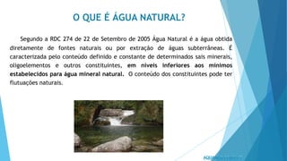 O QUE É ÁGUA NATURAL?
Segundo a RDC 274 de 22 de Setembro de 2005 Água Natural é a água obtida
diretamente de fontes naturais ou por extração de águas subterrâneas. É
caracterizada pelo conteúdo definido e constante de determinados sais minerais,
oligoelementos e outros constituintes, em níveis inferiores aos mínimos
estabelecidos para água mineral natural. O conteúdo dos constituintes pode ter
flutuações naturais.
 