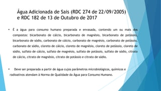 Água Adicionada de Sais (RDC 274 de 22/09/2005)
e RDC 182 de 13 de Outubro de 2017
• É a água para consumo humano preparada e envasada, contendo um ou mais dos
compostos: bicarbonato de cálcio, bicarbonato de magnésio, bicarbonato de potássio,
bicarbonato de sódio, carbonato de cálcio, carbonato de magnésio, carbonato de potássio,
carbonato de sódio, cloreto de cálcio, cloreto de magnésio, cloreto de potássio, cloreto de
sódio, sulfato de cálcio, sulfato de magnésio, sulfato de potássio, sulfato de sódio, citrato
de cálcio, citrato de magnésio, citrato de potássio e citrato de sódio.
• Deve ser preparada a partir de água cujos parâmetros microbiológicos, químicos e
radioativos atendam à Norma de Qualidade da Água para Consumo Humano.
 