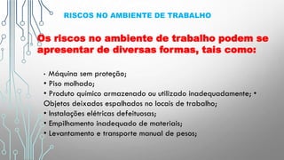 RISCOS NO AMBIENTE DE TRABALHO
Os riscos no ambiente de trabalho podem se
apresentar de diversas formas, tais como:
• Máquina sem proteção;
• Piso molhado;
• Produto químico armazenado ou utilizado inadequadamente; •
Objetos deixados espalhados no locais de trabalho;
• Instalações elétricas defeituosas;
• Empilhamento inadequado de materiais;
• Levantamento e transporte manual de pesos;
 